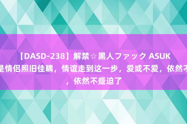 【DASD-238】解禁☆黒人ファック ASUKA 非论是情侣照旧佳耦，情谊走到这一步，爱或不爱，依然不蹙迫了