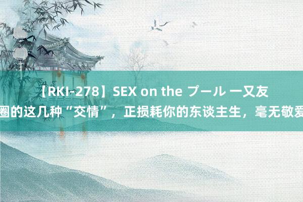 【RKI-278】SEX on the プール 一又友圈的这几种“交情”，正损耗你的东谈主生，毫无敬爱