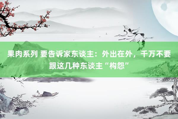 果肉系列 要告诉家东谈主：外出在外，千万不要跟这几种东谈主“构怨”