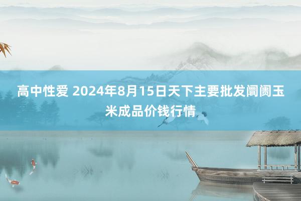 高中性爱 2024年8月15日天下主要批发阛阓玉米成品价钱行情