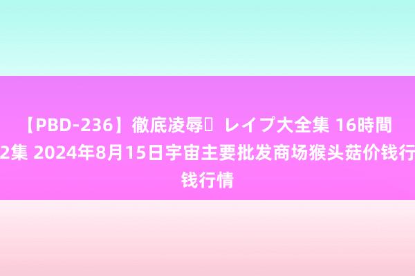 【PBD-236】徹底凌辱・レイプ大全集 16時間 第2集 2024年8月15日宇宙主要批发商场猴头菇价钱行情