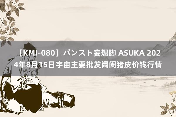 【KMI-080】パンスト妄想脚 ASUKA 2024年8月15日宇宙主要批发阛阓猪皮价钱行情