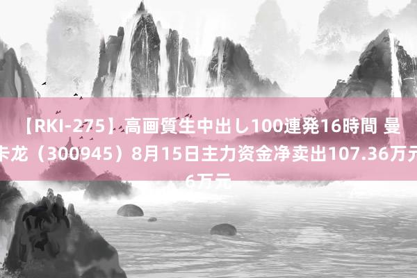 【RKI-275】高画質生中出し100連発16時間 曼卡龙（300945）8月15日主力资金净卖出107.36万元