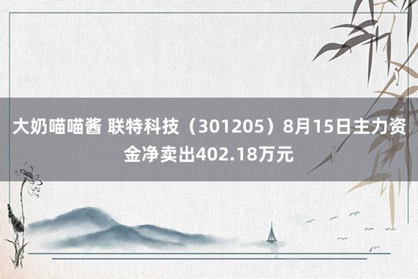 大奶喵喵酱 联特科技（301205）8月15日主力资金净卖出402.18万元