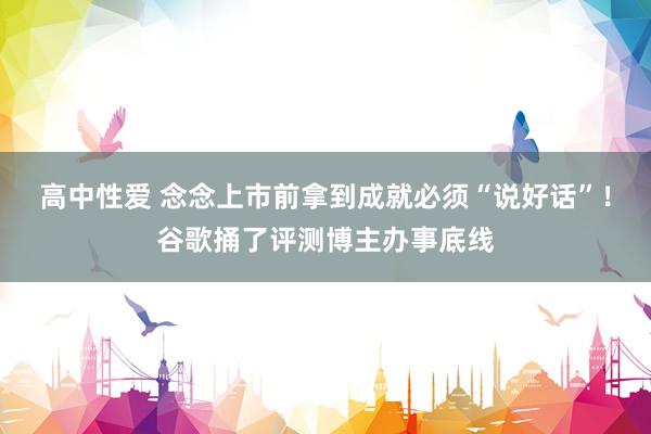 高中性爱 念念上市前拿到成就必须“说好话”！谷歌捅了评测博主办事底线