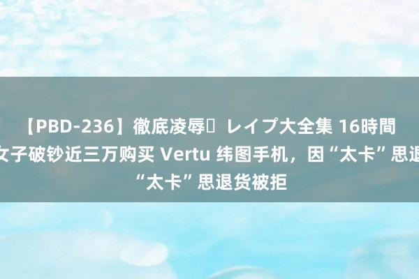 【PBD-236】徹底凌辱・レイプ大全集 16時間 第2集 女子破钞近三万购买 Vertu 纬图手机，因“太卡”思退货被拒