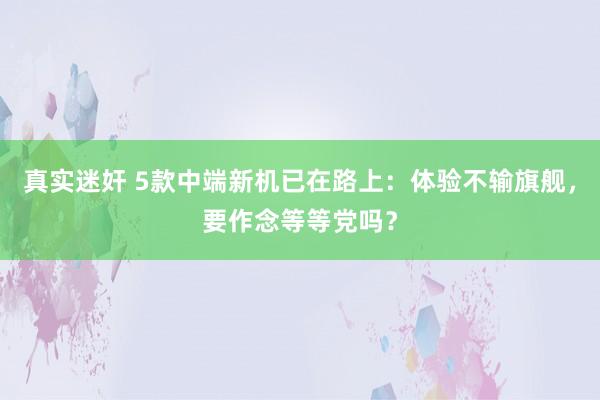 真实迷奸 5款中端新机已在路上：体验不输旗舰，要作念等等党吗？