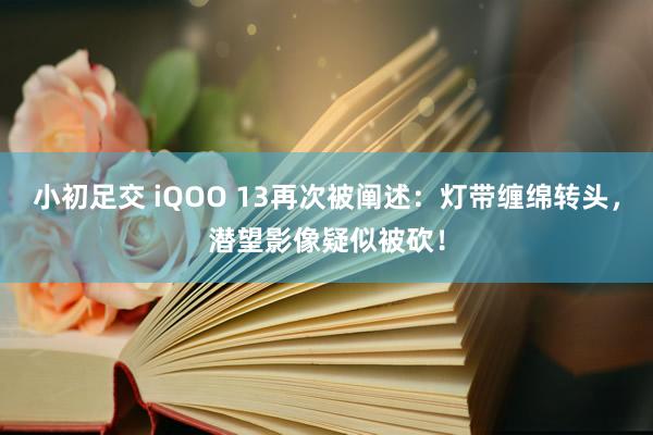 小初足交 iQOO 13再次被阐述：灯带缠绵转头，潜望影像疑似被砍！