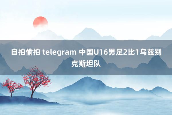 自拍偷拍 telegram 中国U16男足2比1乌兹别克斯坦队