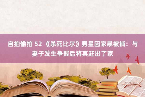 自拍偷拍 52 《杀死比尔》男星因家暴被捕：与妻子发生争握后将其赶出了家