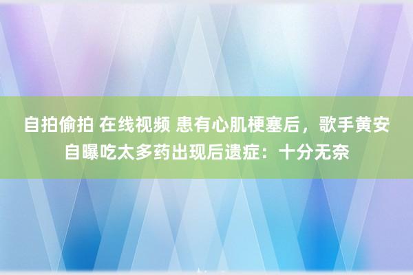 自拍偷拍 在线视频 患有心肌梗塞后，歌手黄安自曝吃太多药出现后遗症：十分无奈