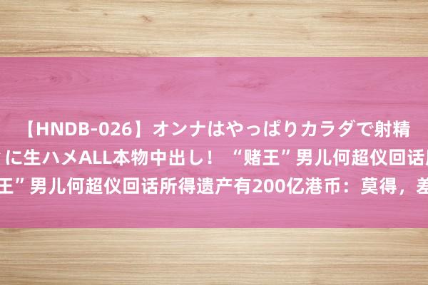 【HNDB-026】オンナはやっぱりカラダで射精する 厳選美巨乳ボディに生ハメALL本物中出し！ “赌王”男儿何超仪回话所得遗产有200亿港币：莫得，差很远