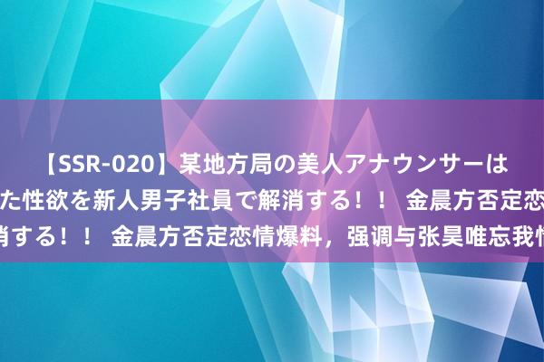 【SSR-020】某地方局の美人アナウンサーは忙し過ぎて溜まりまくった性欲を新人男子社員で解消する！！ 金晨方否定恋情爆料，强调与张昊唯忘我情