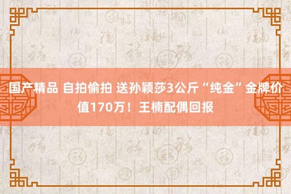 国产精品 自拍偷拍 送孙颖莎3公斤“纯金”金牌价值170万！王楠配偶回报