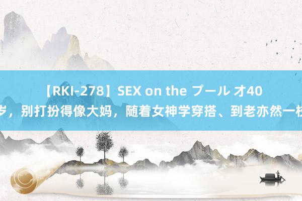 【RKI-278】SEX on the プール 才40多岁，别打扮得像大妈，随着女神学穿搭、到老亦然一枝花