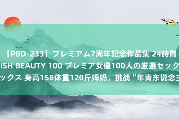 【PBD-233】プレミアム7周年記念作品集 24時間 PREMIUM STYLISH BEAUTY 100 プレミア女優100人の厳選セックス 身高158体重120斤姆妈，挑战“年青东说念主”穿搭，被网友推奖：好漂亮