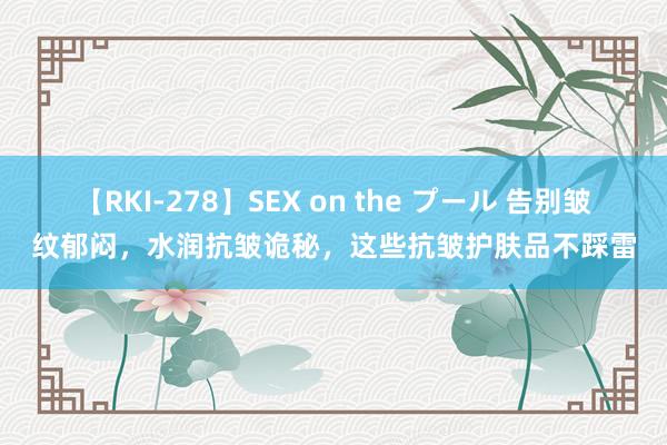 【RKI-278】SEX on the プール 告别皱纹郁闷，水润抗皱诡秘，这些抗皱护肤品不踩雷