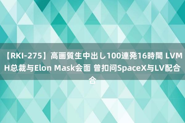 【RKI-275】高画質生中出し100連発16時間 LVMH总裁与Elon Mask会面 曾扣问SpaceX与LV配合