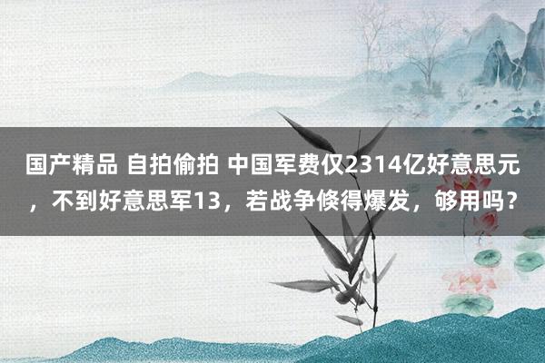 国产精品 自拍偷拍 中国军费仅2314亿好意思元，不到好意思军13，若战争倏得爆发，够用吗？