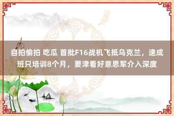 自拍偷拍 吃瓜 首批F16战机飞抵乌克兰，速成班只培训8个月，要津看好意思军介入深度