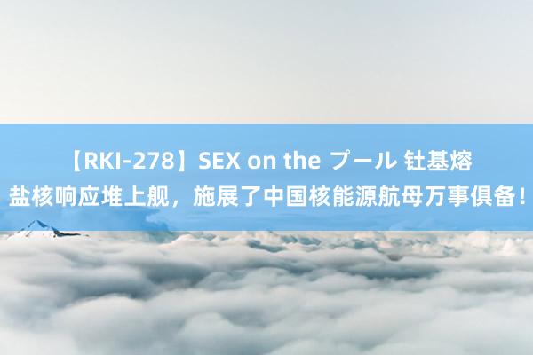 【RKI-278】SEX on the プール 钍基熔盐核响应堆上舰，施展了中国核能源航母万事俱备！