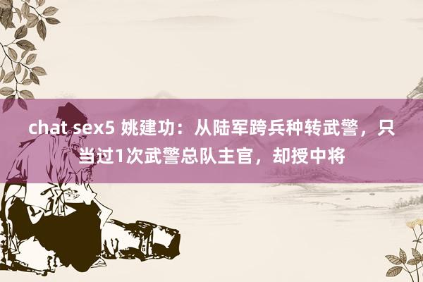 chat sex5 姚建功：从陆军跨兵种转武警，只当过1次武警总队主官，却授中将