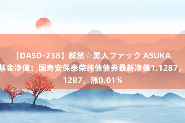 【DASD-238】解禁☆黒人ファック ASUKA 8月23日基金净值：国寿安保泰荣纯债债券最新净值1.1287，涨0.01%