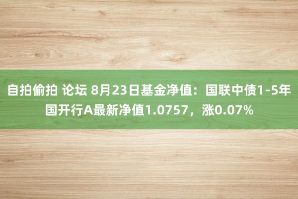 自拍偷拍 论坛 8月23日基金净值：国联中债1-5年国开行A最新净值1.0757，涨0.07%