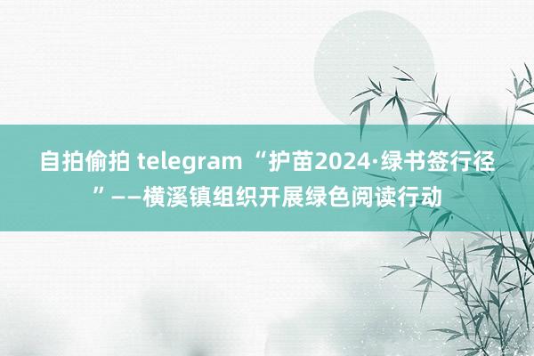 自拍偷拍 telegram “护苗2024·绿书签行径”——横溪镇组织开展绿色阅读行动