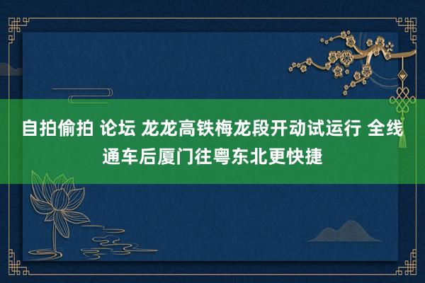 自拍偷拍 论坛 龙龙高铁梅龙段开动试运行 全线通车后厦门往粤东北更快捷