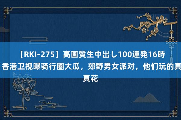 【RKI-275】高画質生中出し100連発16時間 香港卫视曝骑行圈大瓜，郊野男女派对，他们玩的真花