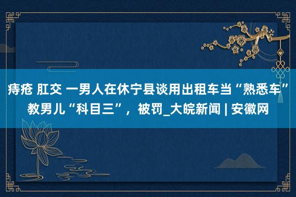 痔疮 肛交 一男人在休宁县谈用出租车当“熟悉车”教男儿“科目三”，被罚_大皖新闻 | 安徽网