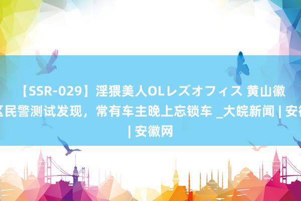 【SSR-029】淫猥美人OLレズオフィス 黄山徽州区民警测试发现，常有车主晚上忘锁车 _大皖新闻 | 安徽网