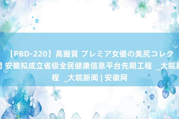 【PBD-220】高画質 プレミア女優の美尻コレクション8時間 安徽拟成立省级全民健康信息平台先期工程  _大皖新闻 | 安徽网