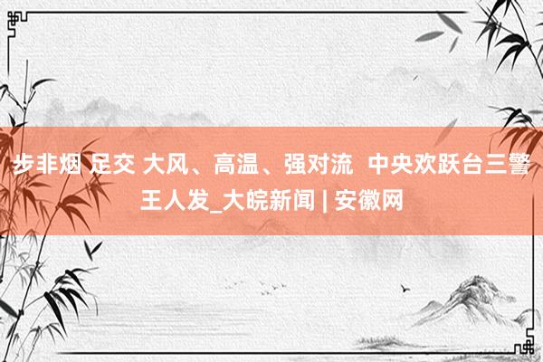 步非烟 足交 大风、高温、强对流  中央欢跃台三警王人发_大皖新闻 | 安徽网