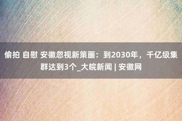 偷拍 自慰 安徽忽视新策画：到2030年，千亿级集群达到3个_大皖新闻 | 安徽网