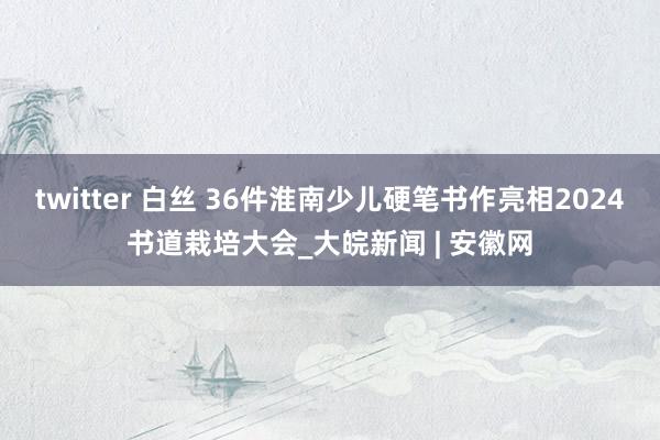 twitter 白丝 36件淮南少儿硬笔书作亮相2024书道栽培大会_大皖新闻 | 安徽网