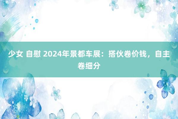 少女 自慰 2024年景都车展：搭伙卷价钱，自主卷细分