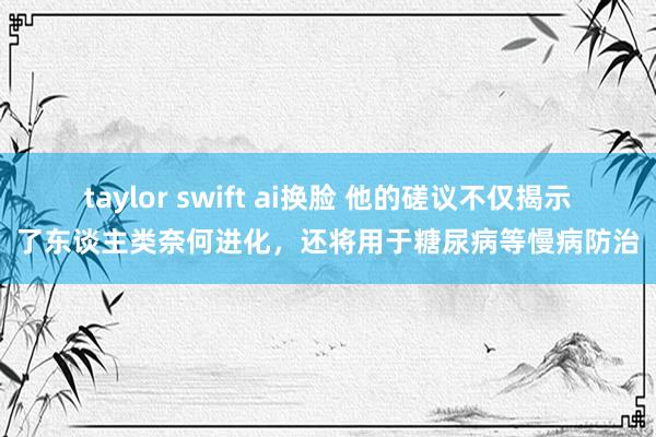 taylor swift ai换脸 他的磋议不仅揭示了东谈主类奈何进化，还将用于糖尿病等慢病防治