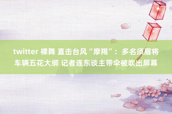 twitter 裸舞 直击台风“摩羯”：多名须眉将车辆五花大绑 记者连东谈主带伞被吹出屏幕