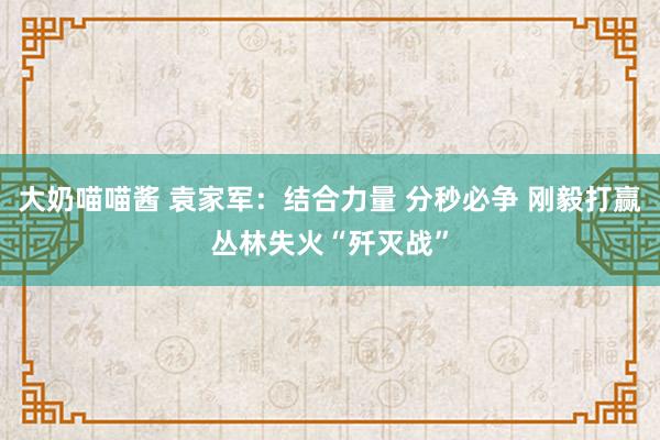 大奶喵喵酱 袁家军：结合力量 分秒必争 刚毅打赢丛林失火“歼灭战”