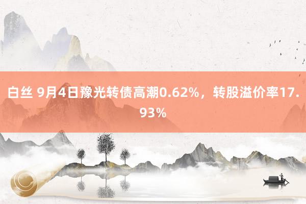 白丝 9月4日豫光转债高潮0.62%，转股溢价率17.93%