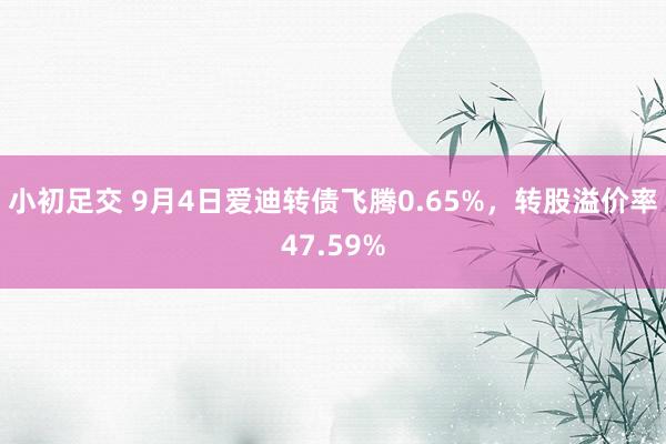 小初足交 9月4日爱迪转债飞腾0.65%，转股溢价率47.59%