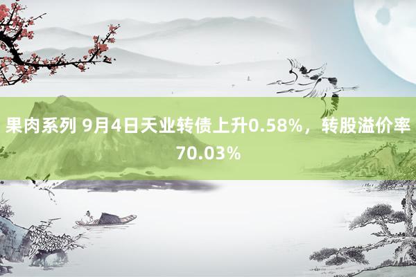 果肉系列 9月4日天业转债上升0.58%，转股溢价率70.03%