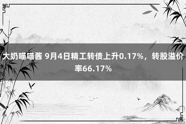 大奶喵喵酱 9月4日精工转债上升0.17%，转股溢价率66.17%