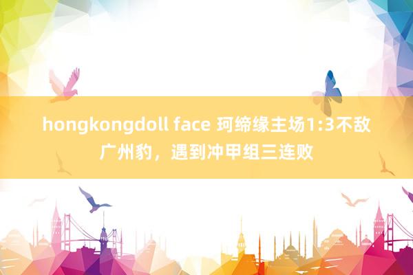 hongkongdoll face 珂缔缘主场1:3不敌广州豹，遇到冲甲组三连败