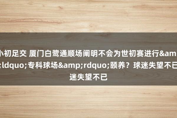 小初足交 厦门白鹭通顺场阐明不会为世初赛进行&ldquo;专科球场&rdquo;颐养？球迷失望不已