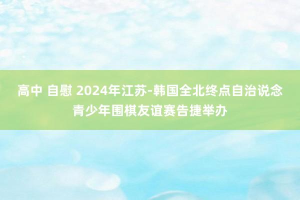 高中 自慰 2024年江苏-韩国全北终点自治说念青少年围棋友谊赛告捷举办