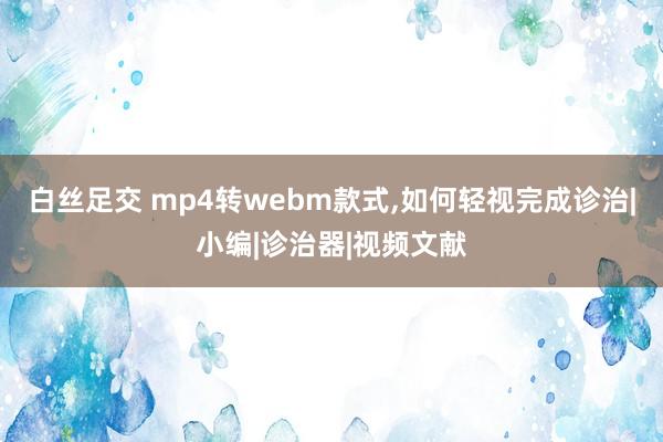 白丝足交 mp4转webm款式，如何轻视完成诊治|小编|诊治器|视频文献