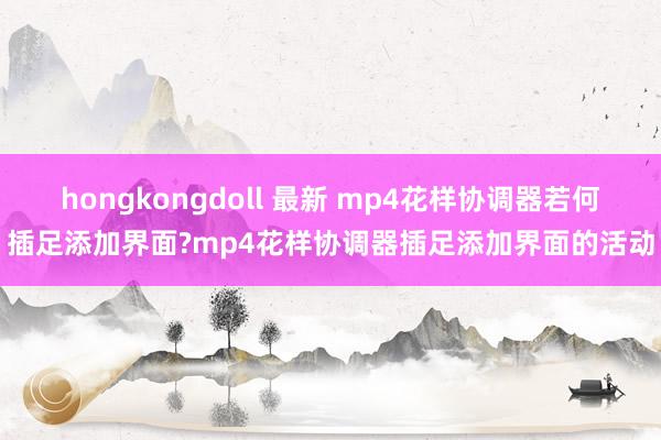 hongkongdoll 最新 mp4花样协调器若何插足添加界面?mp4花样协调器插足添加界面的活动